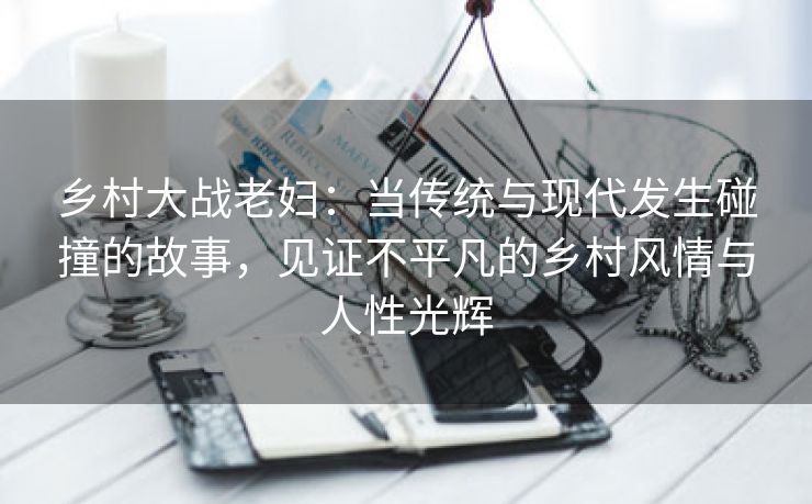 乡村大战老妇：当传统与现代发生碰撞的故事，见证不平凡的乡村风情与人性光辉