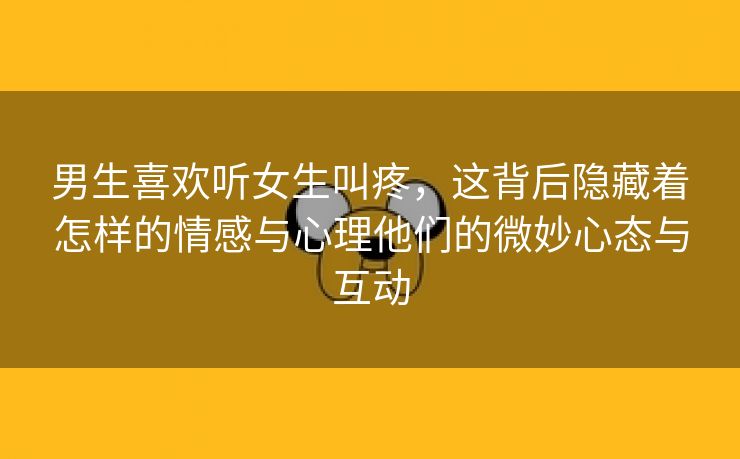 男生喜欢听女生叫疼，这背后隐藏着怎样的情感与心理他们的微妙心态与互动