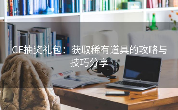 CF抽奖礼包：获取稀有道具的攻略与技巧分享