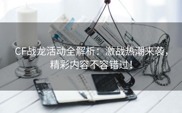CF战龙活动全解析：激战热潮来袭，精彩内容不容错过！