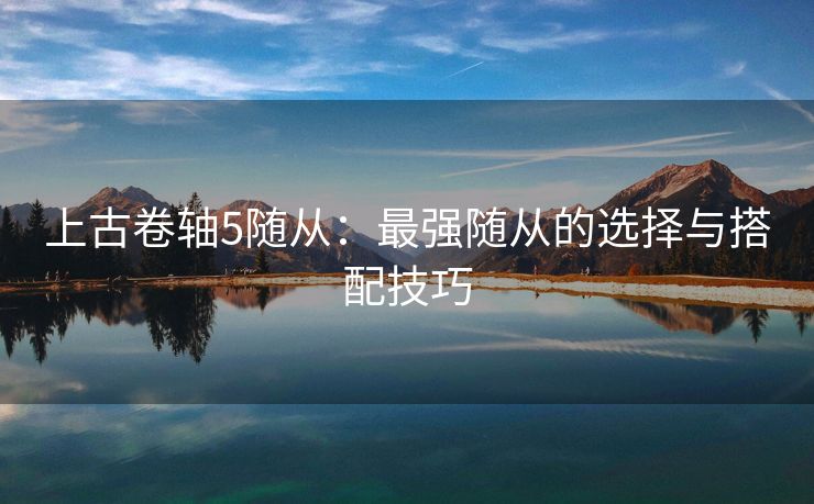 上古卷轴5随从：最强随从的选择与搭配技巧