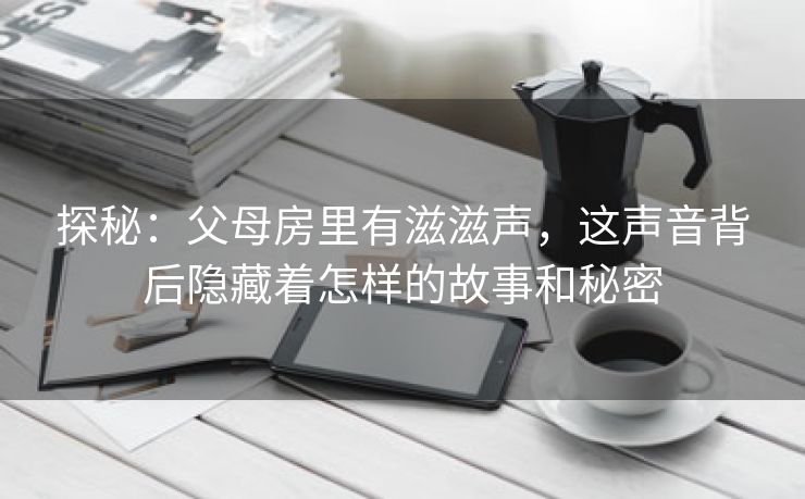 探秘：父母房里有滋滋声，这声音背后隐藏着怎样的故事和秘密