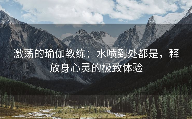 激荡的瑜伽教练：水喷到处都是，释放身心灵的极致体验
