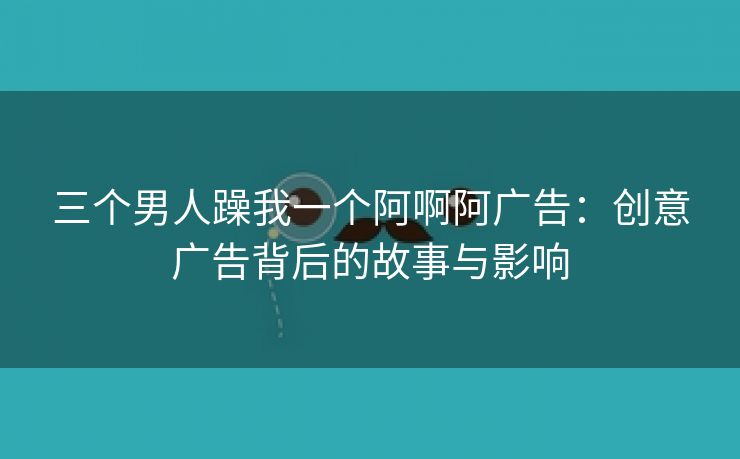 三个男人躁我一个阿啊阿广告：创意广告背后的故事与影响
