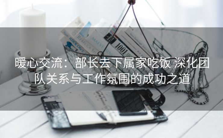 暖心交流：部长去下属家吃饭 深化团队关系与工作氛围的成功之道