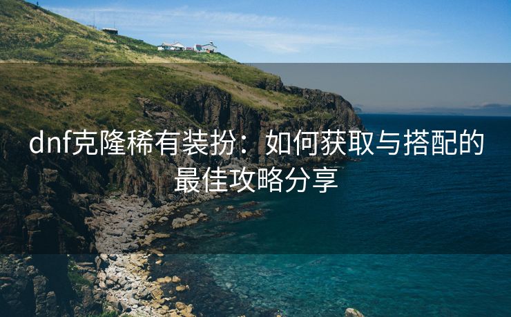dnf克隆稀有装扮：如何获取与搭配的最佳攻略分享