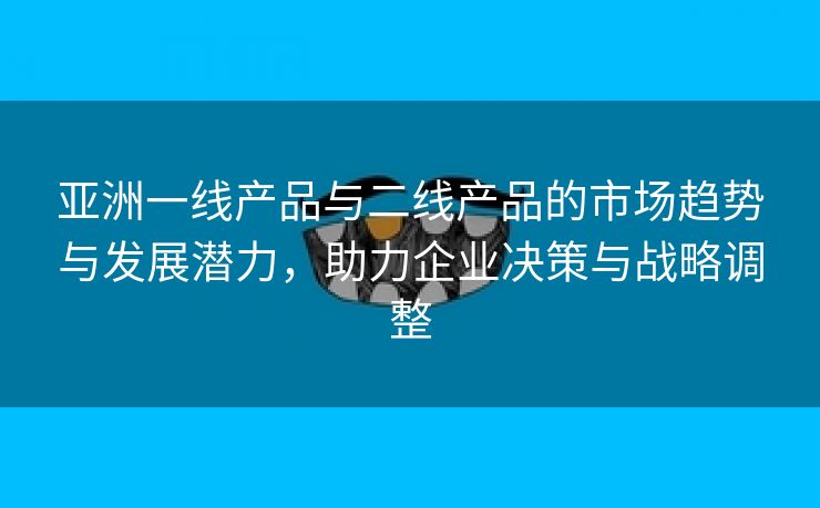 亚洲一线产品与二线产品的市场趋势与发展潜力，助力企业决策与战略调整
