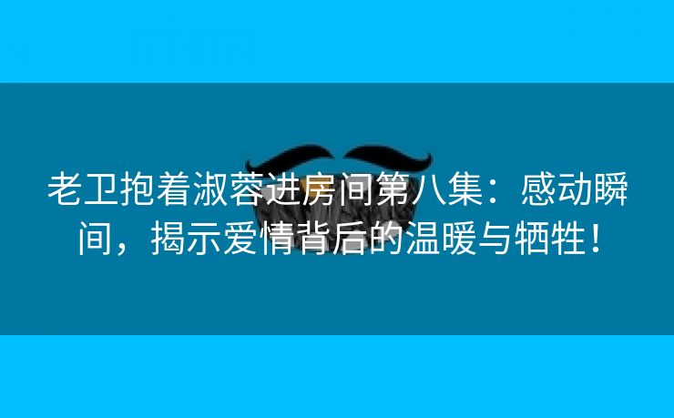 老卫抱着淑蓉进房间第八集：感动瞬间，揭示爱情背后的温暖与牺牲！