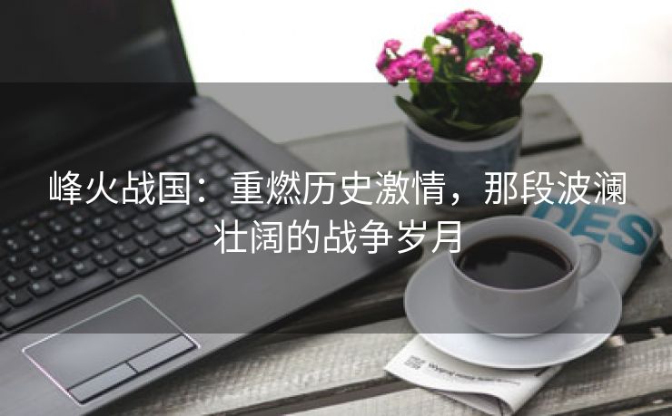 峰火战国：重燃历史激情，那段波澜壮阔的战争岁月