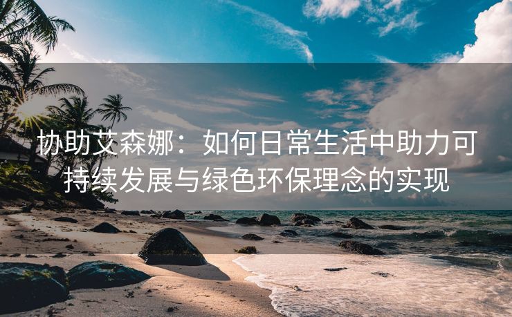 协助艾森娜：如何日常生活中助力可持续发展与绿色环保理念的实现
