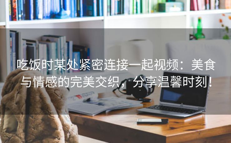 吃饭时某处紧密连接一起视频：美食与情感的完美交织，分享温馨时刻！