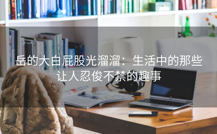 岳的大白屁股光溜溜：生活中的那些让人忍俊不禁的趣事