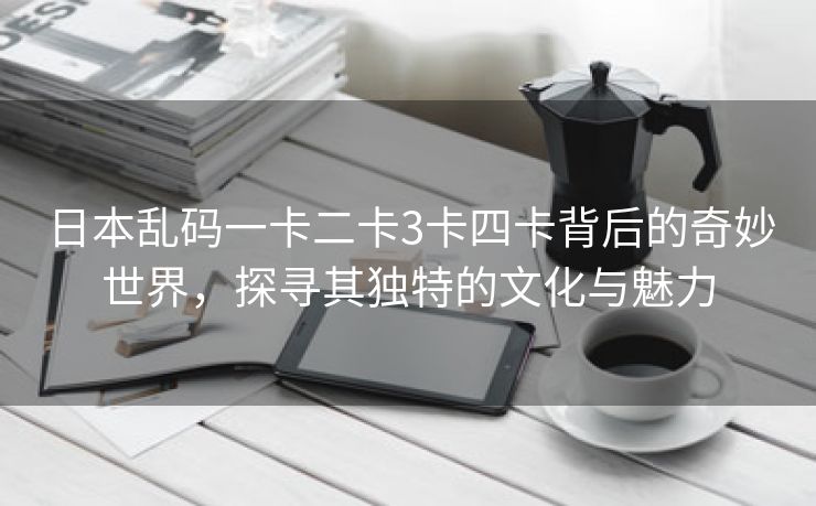 日本乱码一卡二卡3卡四卡背后的奇妙世界，探寻其独特的文化与魅力