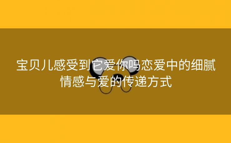宝贝儿感受到它爱你吗恋爱中的细腻情感与爱的传递方式