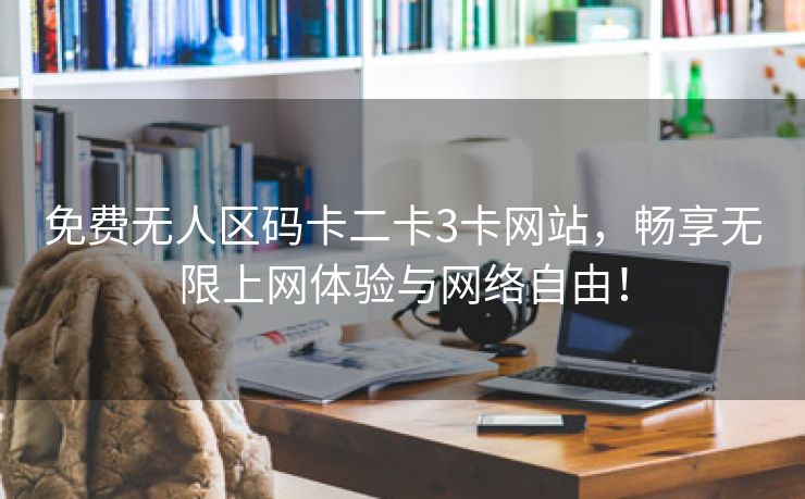 免费无人区码卡二卡3卡网站，畅享无限上网体验与网络自由！