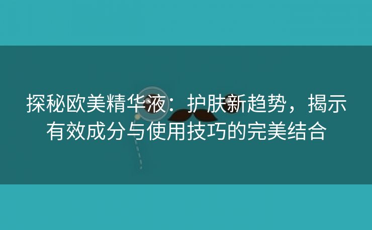 探秘欧美精华液：护肤新趋势，揭示有效成分与使用技巧的完美结合