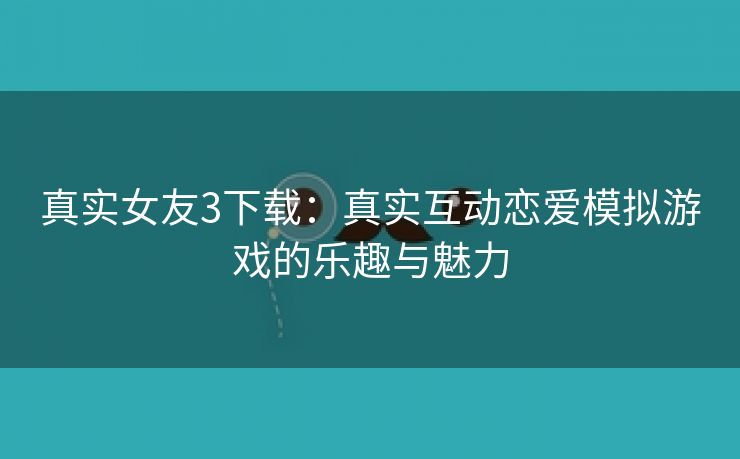 真实女友3下载：真实互动恋爱模拟游戏的乐趣与魅力