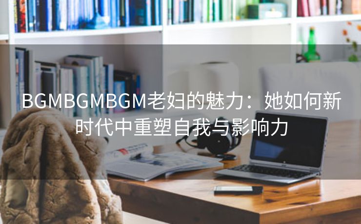 BGMBGMBGM老妇的魅力：她如何新时代中重塑自我与影响力
