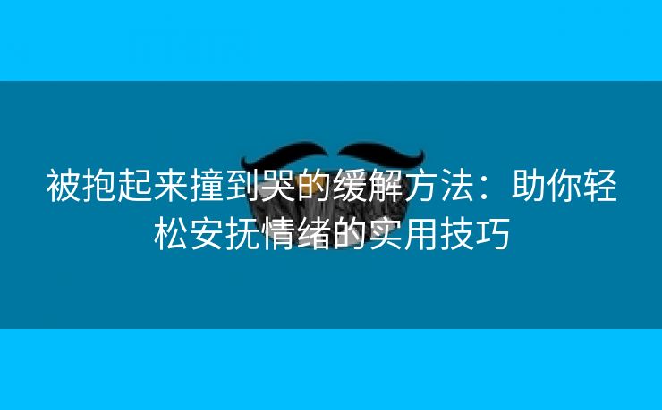 被抱起来撞到哭的缓解方法：助你轻松安抚情绪的实用技巧