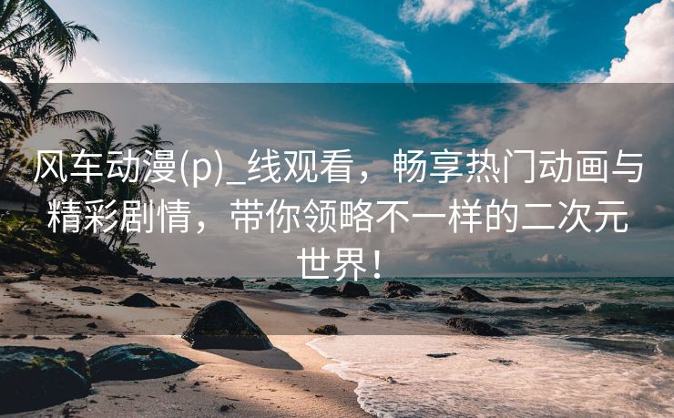 风车动漫(p)_线观看，畅享热门动画与精彩剧情，带你领略不一样的二次元世界！
