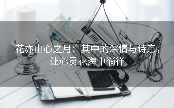 花亦山心之月：其中的深情与诗意，让心灵花海中徜徉