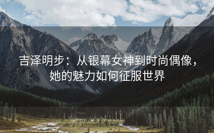 吉泽明步：从银幕女神到时尚偶像，她的魅力如何征服世界