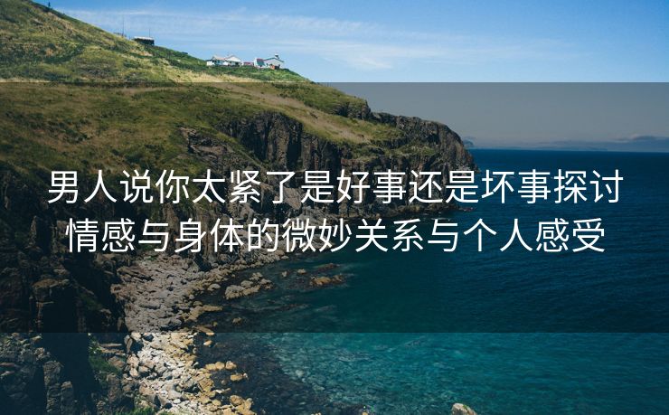 男人说你太紧了是好事还是坏事探讨情感与身体的微妙关系与个人感受