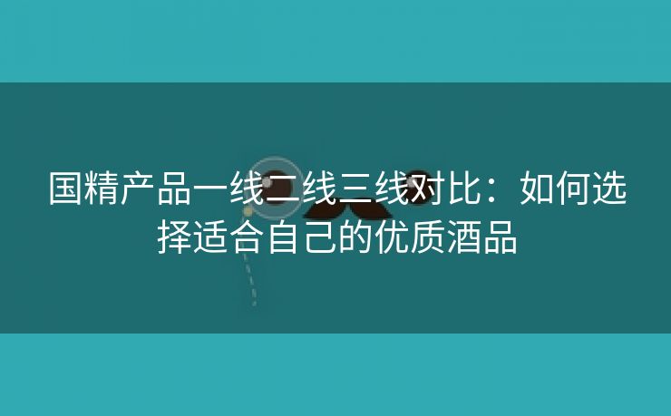 国精产品一线二线三线对比：如何选择适合自己的优质酒品