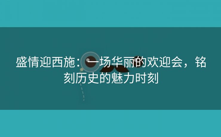 盛情迎西施：一场华丽的欢迎会，铭刻历史的魅力时刻