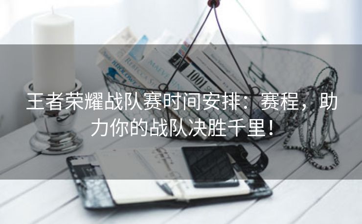 王者荣耀战队赛时间安排：赛程，助力你的战队决胜千里！