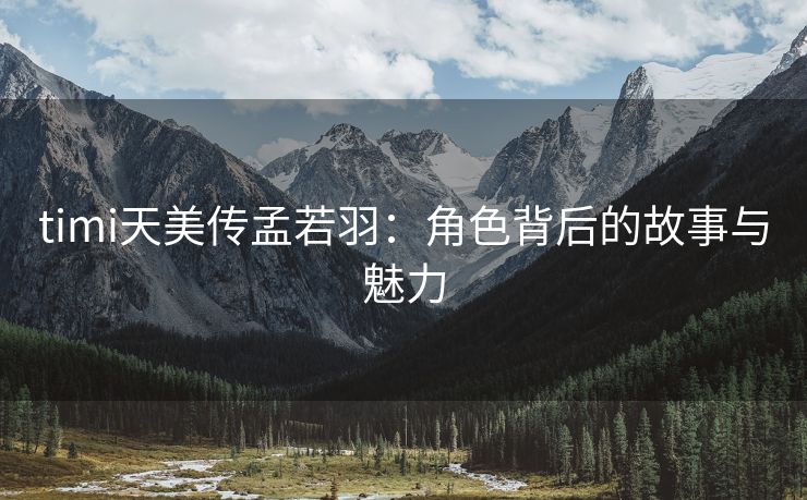 timi天美传孟若羽：角色背后的故事与魅力