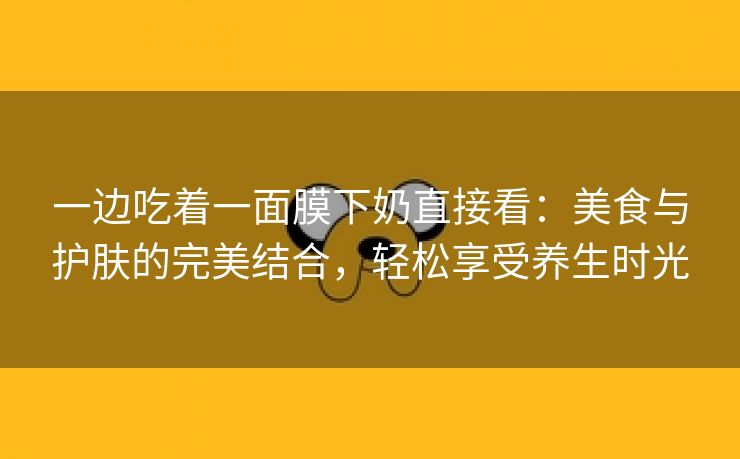 一边吃着一面膜下奶直接看：美食与护肤的完美结合，轻松享受养生时光