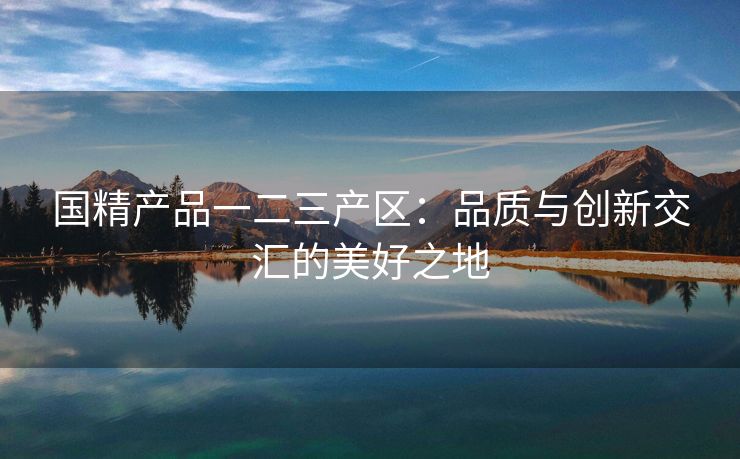 国精产品一二三产区：品质与创新交汇的美好之地