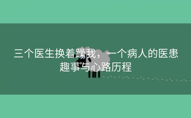 三个医生换着躁我，一个病人的医患趣事与心路历程