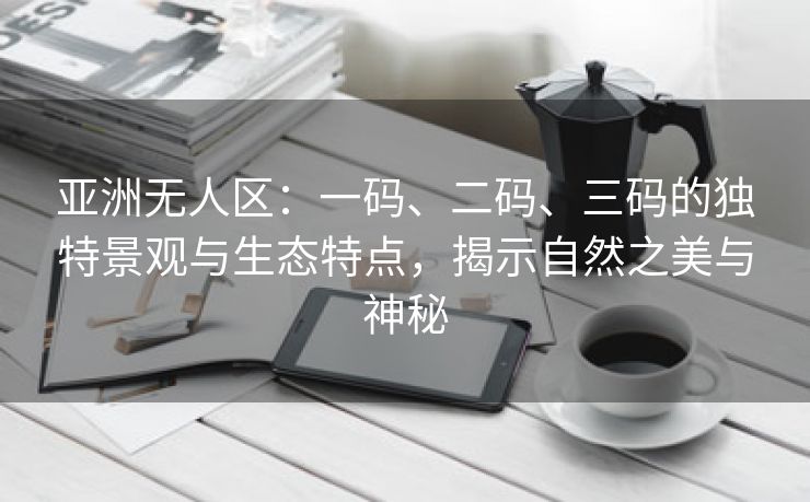 亚洲无人区：一码、二码、三码的独特景观与生态特点，揭示自然之美与神秘