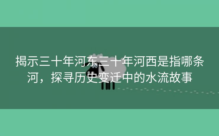 揭示三十年河东三十年河西是指哪条河，探寻历史变迁中的水流故事