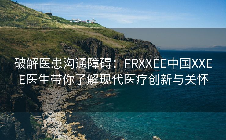 破解医患沟通障碍：FRXXEE中国XXEE医生带你了解现代医疗创新与关怀