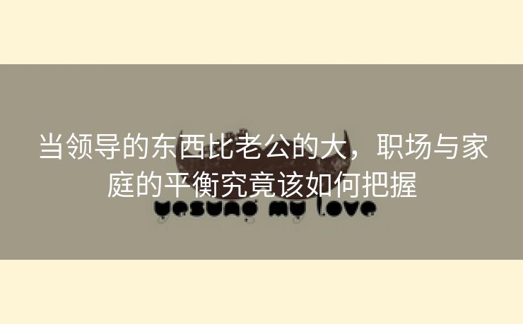 当领导的东西比老公的大，职场与家庭的平衡究竟该如何把握