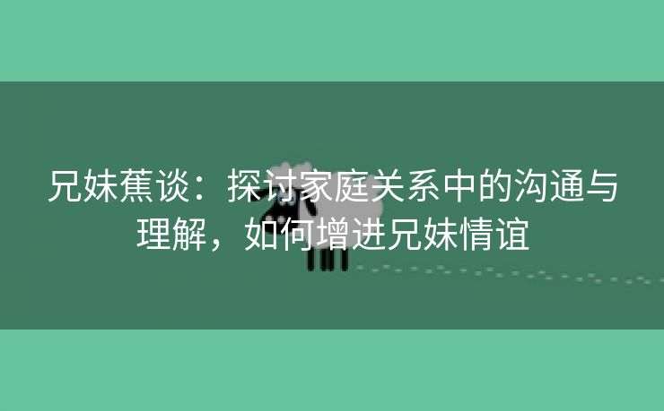 兄妹蕉谈：探讨家庭关系中的沟通与理解，如何增进兄妹情谊