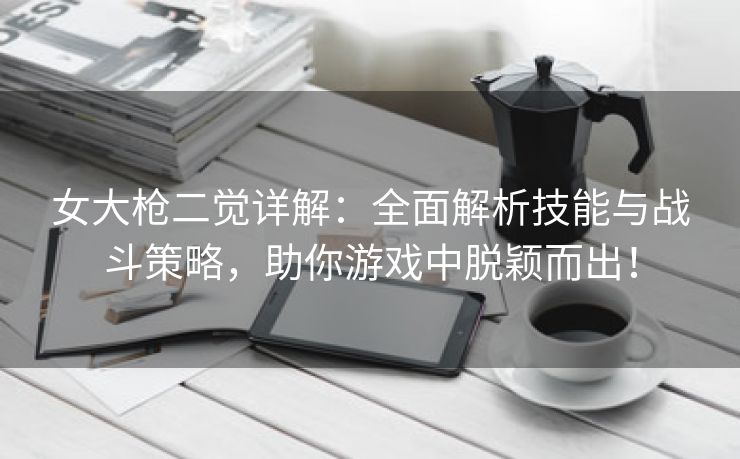 女大枪二觉详解：全面解析技能与战斗策略，助你游戏中脱颖而出！