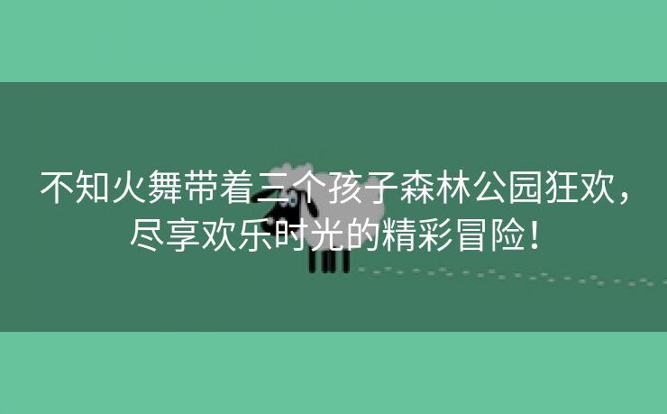 不知火舞带着三个孩子森林公园狂欢，尽享欢乐时光的精彩冒险！