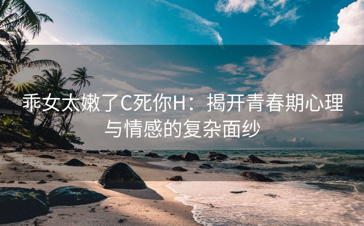 乖女太嫩了C死你H：揭开青春期心理与情感的复杂面纱