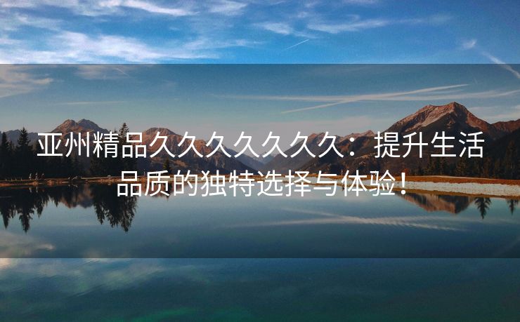亚州精品久久久久久久久：提升生活品质的独特选择与体验！
