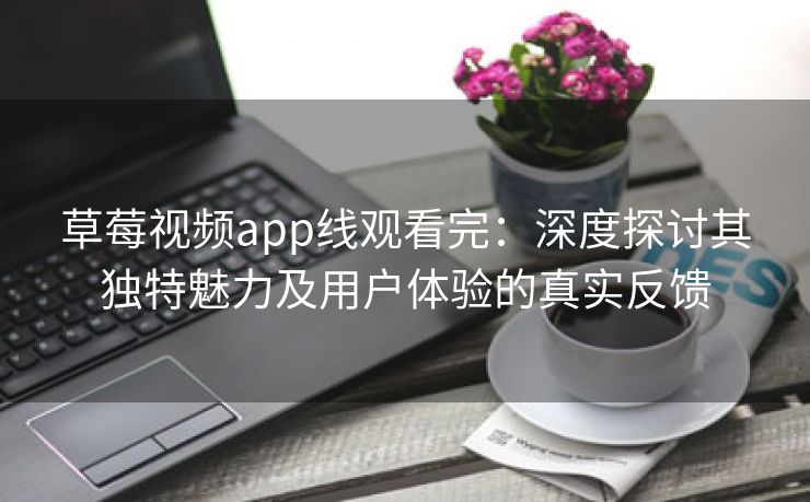 草莓视频app线观看完：深度探讨其独特魅力及用户体验的真实反馈