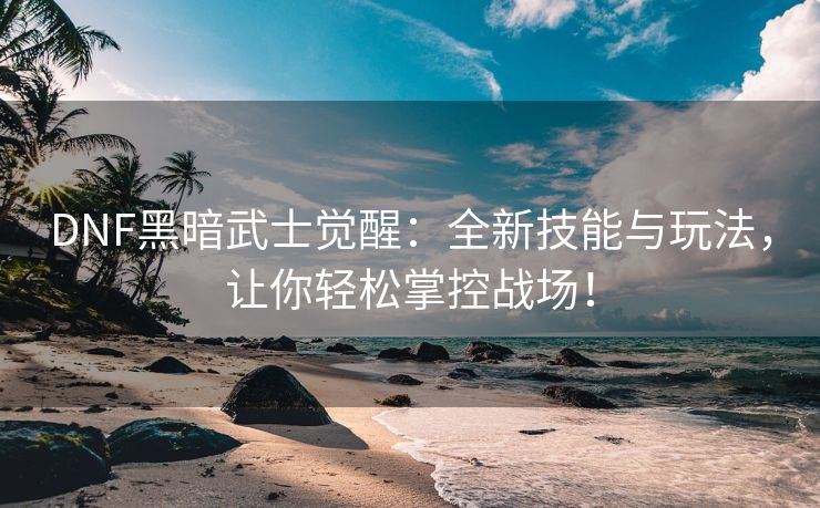 DNF黑暗武士觉醒：全新技能与玩法，让你轻松掌控战场！