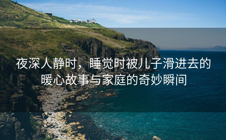 夜深人静时，睡觉时被儿子滑进去的暖心故事与家庭的奇妙瞬间