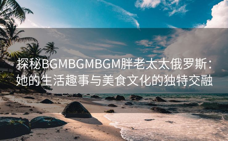 探秘BGMBGMBGM胖老太太俄罗斯：她的生活趣事与美食文化的独特交融