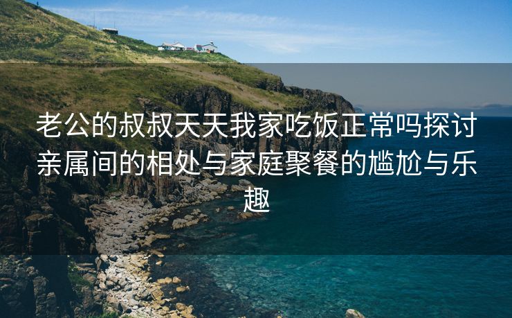 老公的叔叔天天我家吃饭正常吗探讨亲属间的相处与家庭聚餐的尴尬与乐趣