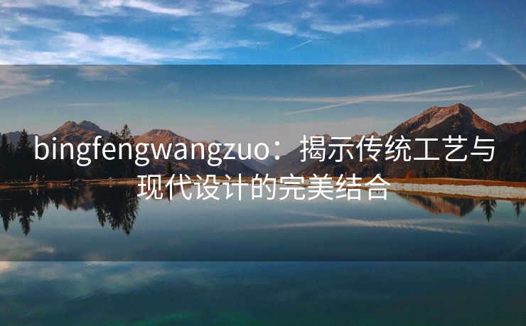 bingfengwangzuo：揭示传统工艺与现代设计的完美结合