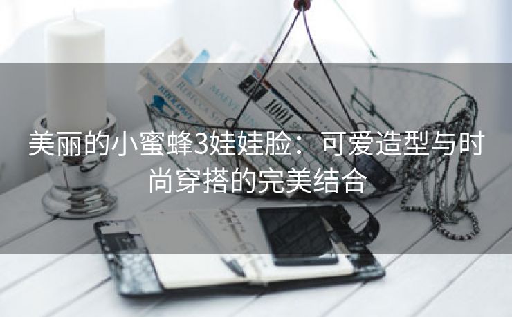 美丽的小蜜蜂3娃娃脸：可爱造型与时尚穿搭的完美结合